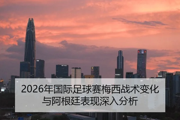 2026年国际足球赛梅西战术变化与阿根廷表现深入分析