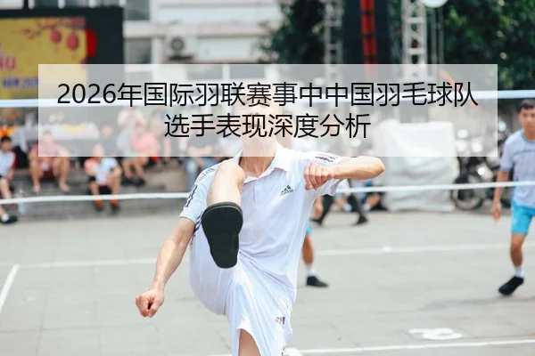 2026年国际羽联赛事中中国羽毛球队选手表现深度分析